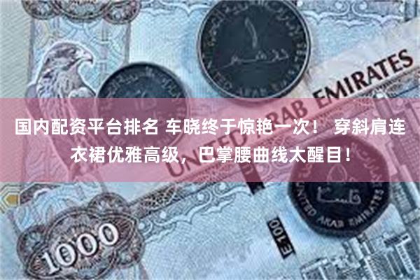 国内配资平台排名 车晓终于惊艳一次！ 穿斜肩连衣裙优雅高级，巴掌腰曲线太醒目！