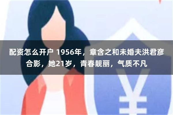 配资怎么开户 1956年，章含之和未婚夫洪君彦合影，她21岁，青春靓丽，气质不凡