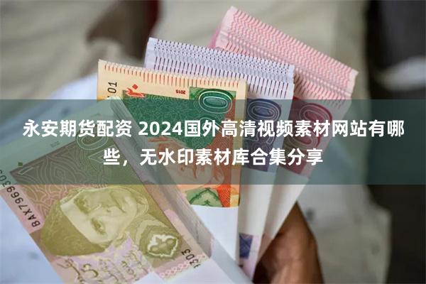 永安期货配资 2024国外高清视频素材网站有哪些，无水印素材库合集分享