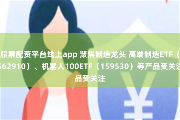 股票配资平台线上app 聚焦制造龙头 高端制造ETF（562910）、机器人100ETF（159530）等产品受关注