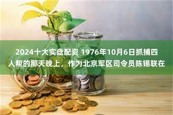 2024十大实盘配资 1976年10月6日抓捕四人帮的那天晚上，作为北京军区司令员陈锡联在