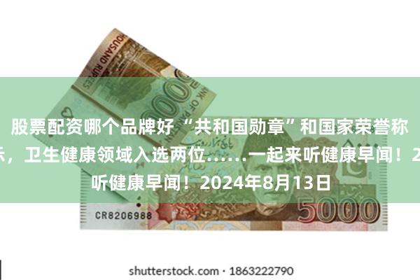 股票配资哪个品牌好 “共和国勋章”和国家荣誉称号建议人选公示，卫生健康领域入选两位……一起来听健康早闻！2024年8月13日