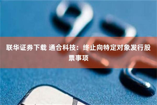 联华证券下载 通合科技：终止向特定对象发行股票事项