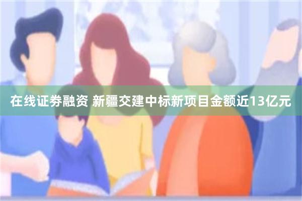 在线证劵融资 新疆交建中标新项目金额近13亿元