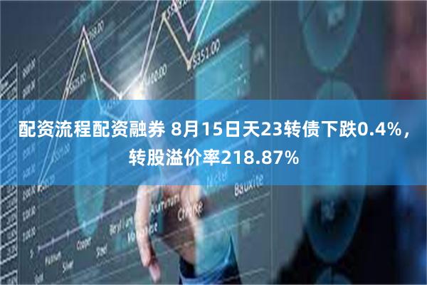 配资流程配资融券 8月15日天23转债下跌0.4%，转股溢价率218.87%