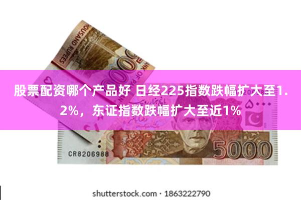 股票配资哪个产品好 日经225指数跌幅扩大至1.2%，东证指数跌幅扩大至近1%