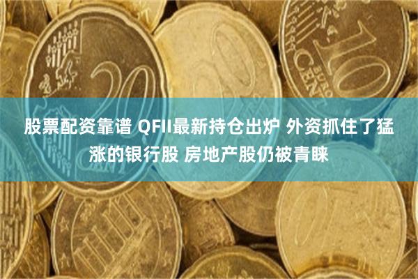 股票配资靠谱 QFII最新持仓出炉 外资抓住了猛涨的银行股 房地产股仍被青睐