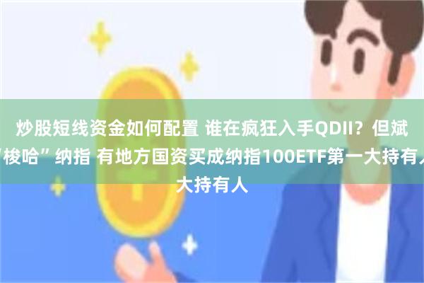 炒股短线资金如何配置 谁在疯狂入手QDII？但斌“梭哈”纳指 有地方国资买成纳指100ETF第一大持有人