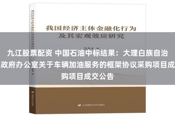 九江股票配资 中国石油中标结果：大理白族自治州人民政府办公室关于车辆加油服务的框架协议采购项目成交公告