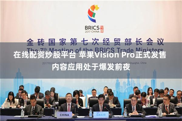 在线配资炒股平台 苹果Vision Pro正式发售 内容应用处于爆发前夜