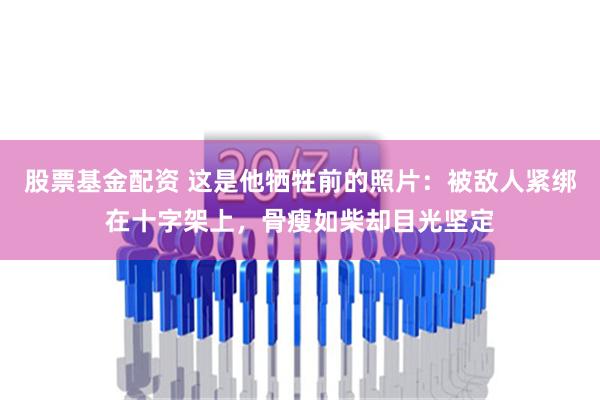 股票基金配资 这是他牺牲前的照片：被敌人紧绑在十字架上，骨瘦如柴却目光坚定