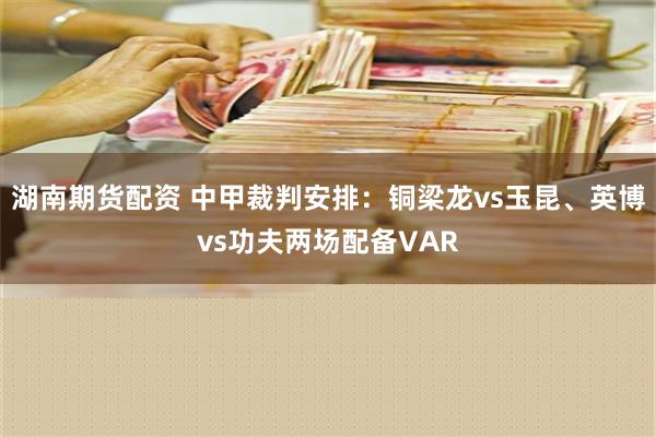 湖南期货配资 中甲裁判安排：铜梁龙vs玉昆、英博vs功夫两场配备VAR