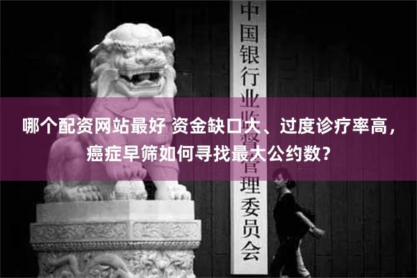 哪个配资网站最好 资金缺口大、过度诊疗率高，癌症早筛如何寻找最大公约数？