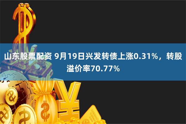 山东股票配资 9月19日兴发转债上涨0.31%，转股溢价率70.77%