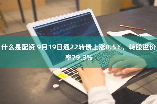 什么是配资 9月19日通22转债上涨0.5%，转股溢价率79.3%