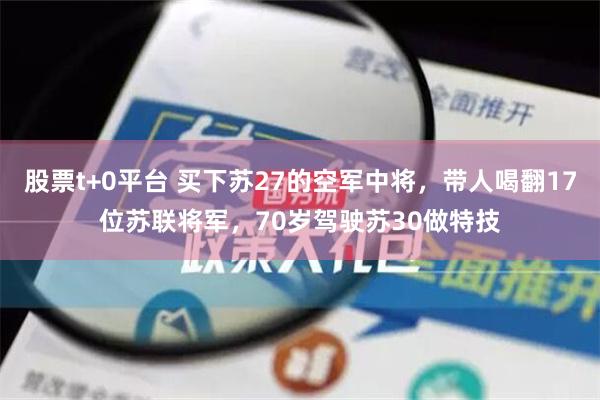 股票t+0平台 买下苏27的空军中将，带人喝翻17位苏联将军，70岁驾驶苏30做特技