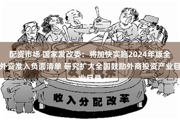 配资市场 国家发改委：将加快实施2024年版全国外资准入负面清单 研究扩大全国鼓励外商投资产业目录