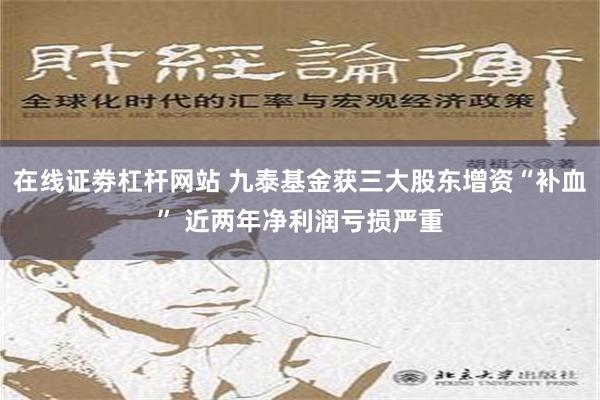 在线证劵杠杆网站 九泰基金获三大股东增资“补血” 近两年净利润亏损严重