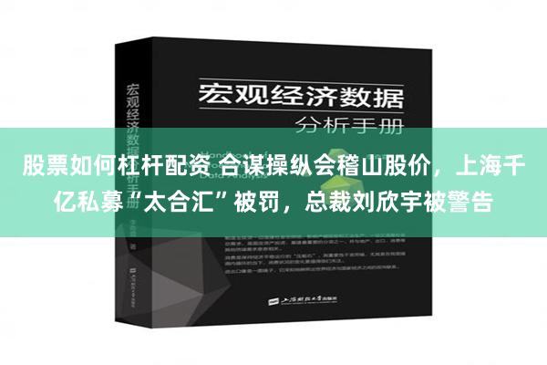 股票如何杠杆配资 合谋操纵会稽山股价，上海千亿私募“太合汇”被罚，总裁刘欣宇被警告