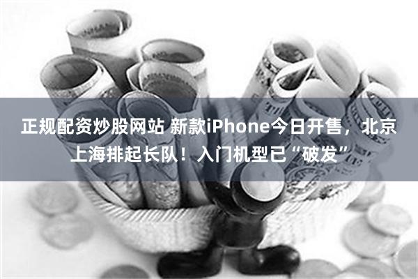 正规配资炒股网站 新款iPhone今日开售，北京上海排起长队！入门机型已“破发”