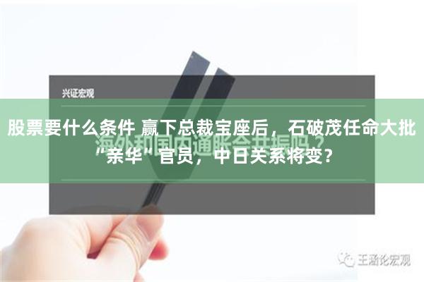 股票要什么条件 赢下总裁宝座后，石破茂任命大批“亲华”官员，中日关系将变？