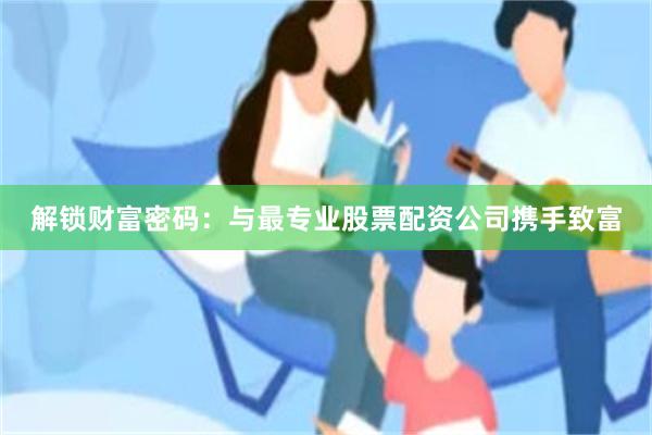 解锁财富密码：与最专业股票配资公司携手致富