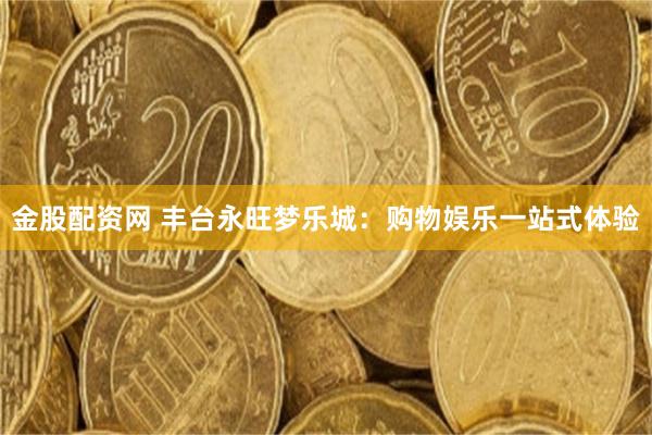 金股配资网 丰台永旺梦乐城：购物娱乐一站式体验