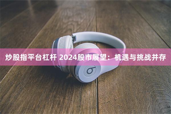 炒股指平台杠杆 2024股市展望：机遇与挑战并存