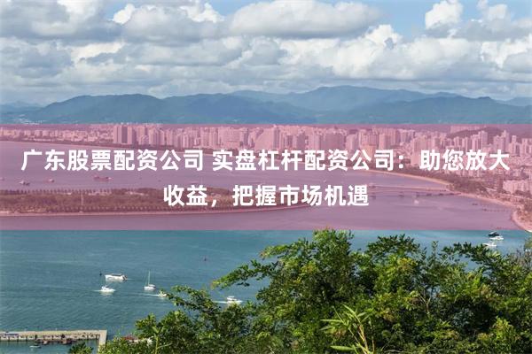 广东股票配资公司 实盘杠杆配资公司：助您放大收益，把握市场机遇