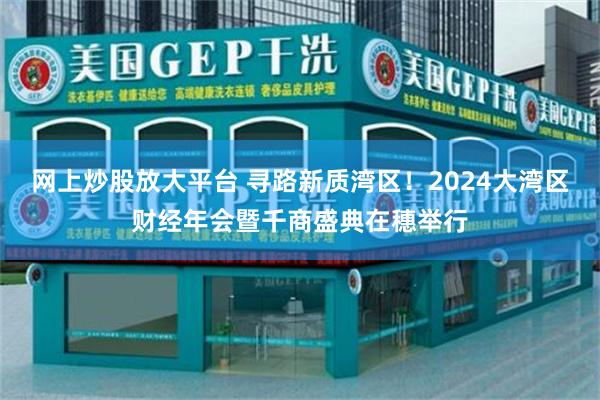 网上炒股放大平台 寻路新质湾区！2024大湾区财经年会暨千商盛典在穗举行