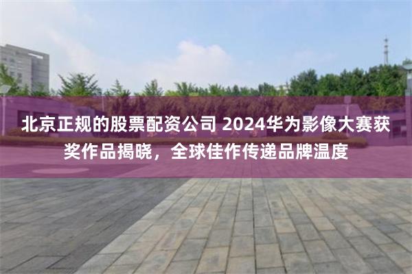 北京正规的股票配资公司 2024华为影像大赛获奖作品揭晓，全球佳作传递品牌温度