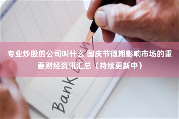 专业炒股的公司叫什么 国庆节假期影响市场的重要财经资讯汇总（持续更新中）