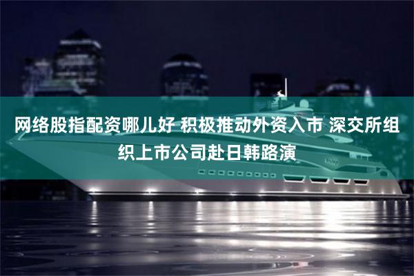 网络股指配资哪儿好 积极推动外资入市 深交所组织上市公司赴日韩路演