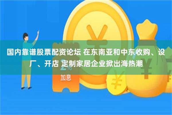 国内靠谱股票配资论坛 在东南亚和中东收购、设厂、开店 定制家居企业掀出海热潮