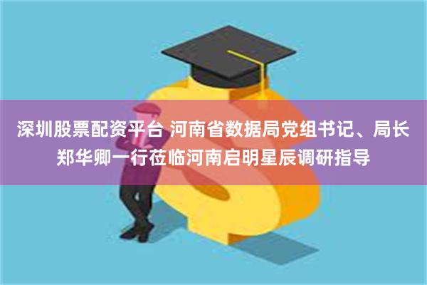 深圳股票配资平台 河南省数据局党组书记、局长郑华卿一行莅临河南启明星辰调研指导