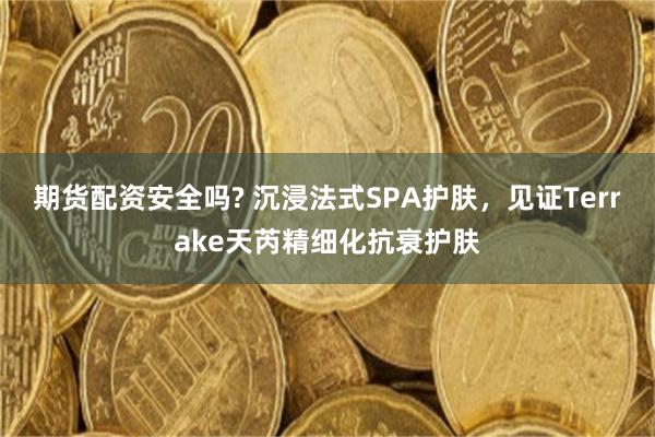 期货配资安全吗? 沉浸法式SPA护肤，见证Terrake天芮精细化抗衰护肤