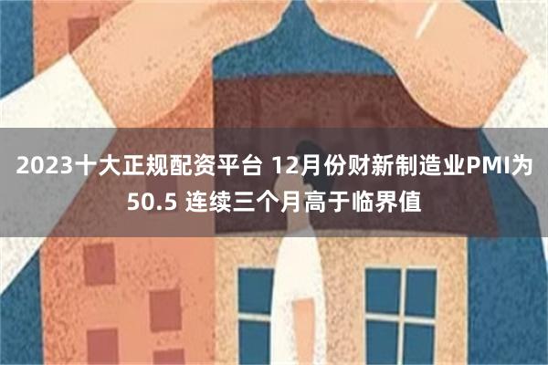 2023十大正规配资平台 12月份财新制造业PMI为50.5 连续三个月高于临界值