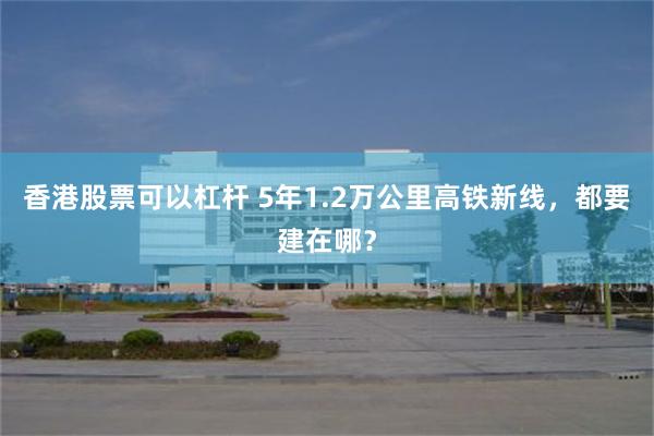 香港股票可以杠杆 5年1.2万公里高铁新线，都要建在哪？