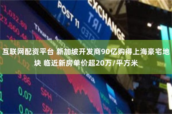 互联网配资平台 新加坡开发商90亿购得上海豪宅地块 临近新房单价超20万/平方米