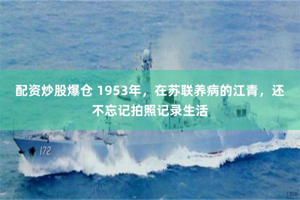 配资炒股爆仓 1953年，在苏联养病的江青，还不忘记拍照记录生活