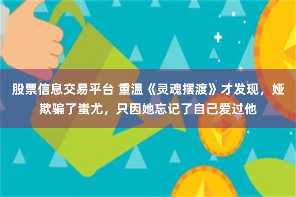 股票信息交易平台 重温《灵魂摆渡》才发现，娅欺骗了蚩尤，只因她忘记了自己爱过他