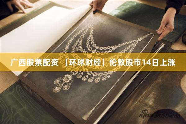 广西股票配资 【环球财经】伦敦股市14日上涨