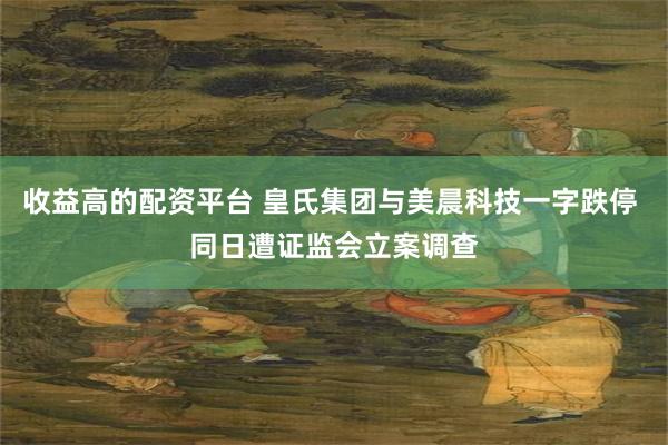 收益高的配资平台 皇氏集团与美晨科技一字跌停 同日遭证监会立案调查
