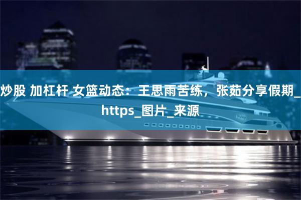 炒股 加杠杆 女篮动态：王思雨苦练，张茹分享假期_https_图片_来源
