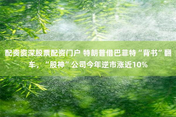 配资资深股票配资门户 特朗普借巴菲特“背书”翻车，“股神”公司今年逆市涨近10%